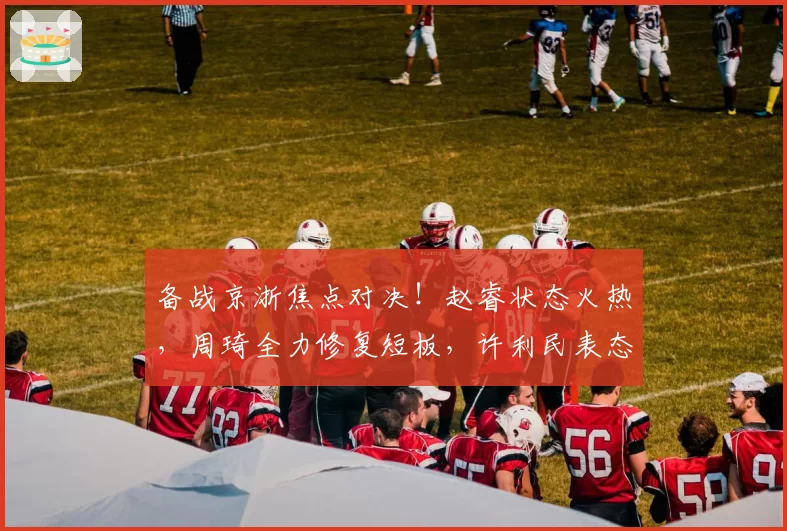 备战京浙焦点对决！赵睿状态火热，周琦全力修复短板，许利民表态