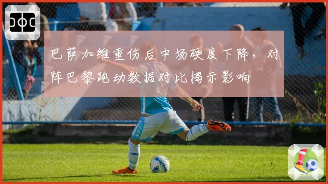 巴萨加维重伤后中场硬度下降，对阵巴黎跑动数据对比揭示影响