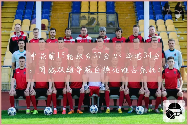 申花前15轮积分37分 vs 海港34分,同城双雄争冠白热化谁占先机?