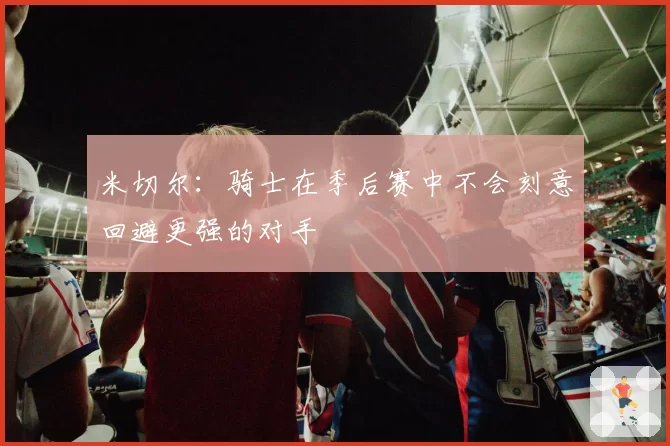 米切尔：骑士在季后赛中不会刻意回避更强的对手