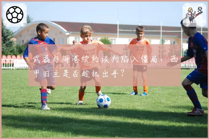 武磊与海港续约谈判陷入僵局，西甲旧主是否趁机出手？