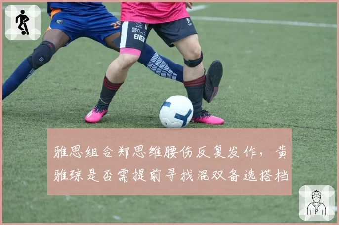 雅思组合郑思维腰伤反复发作，黄雅琼是否需提前寻找混双备选搭档？