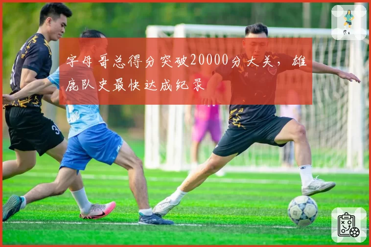 字母哥总得分突破20000分大关，雄鹿队史最快达成纪录