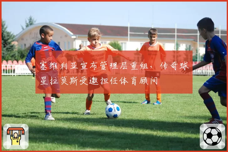塞维利亚宣布管理层重组，传奇球星拉莫斯受邀担任体育顾问