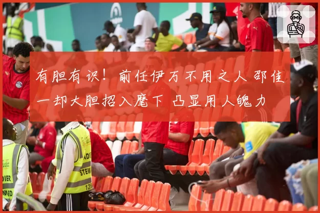 有胆有识！前任伊万不用之人 邵佳一却大胆招入麾下 凸显用人魄力