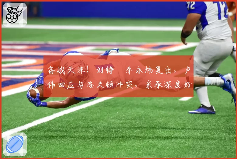 备战天津!刘铮偰李永炜复出,卢伟回应与洛夫顿冲突,亲承深度好