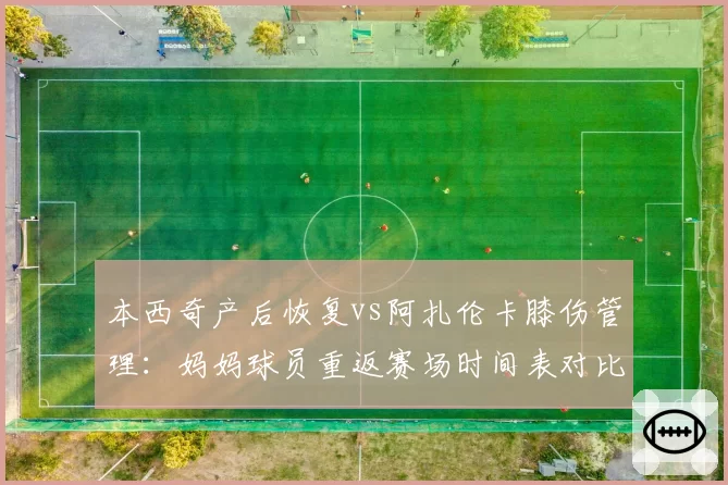本西奇产后恢复vs阿扎伦卡膝伤管理:妈妈球员重返赛场时间表对比