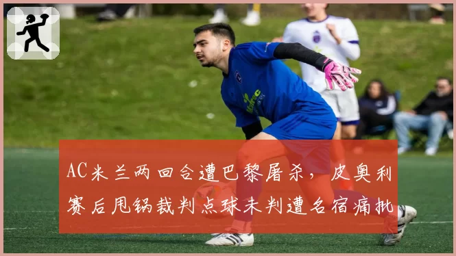 AC米兰两回合遭巴黎屠杀，皮奥利赛后甩锅裁判点球未判遭名宿痛批