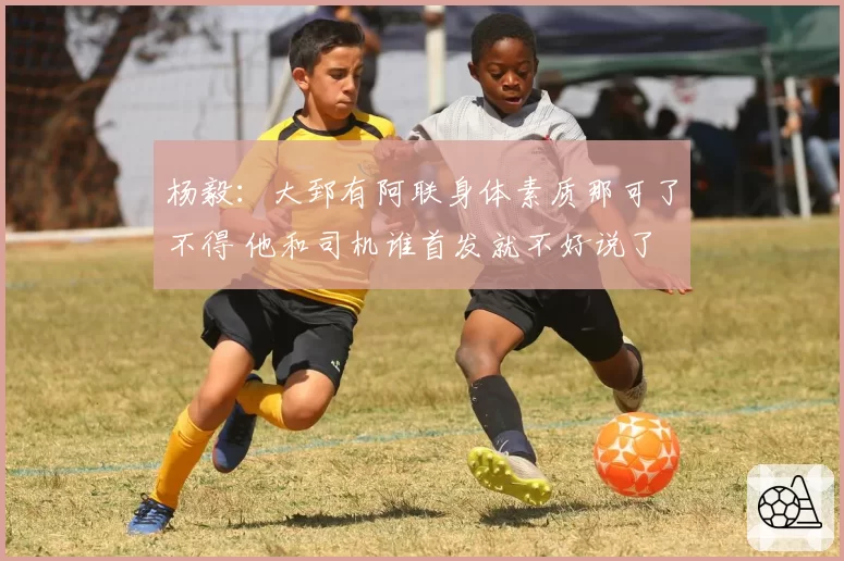 杨毅：大郅有阿联身体素质那可了不得 他和司机谁首发就不好说了