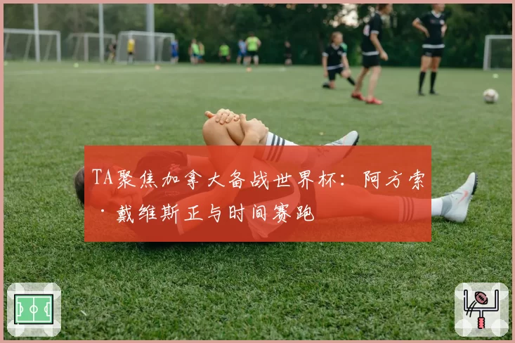 TA聚焦加拿大备战世界杯:阿方索·戴维斯正与时间赛跑