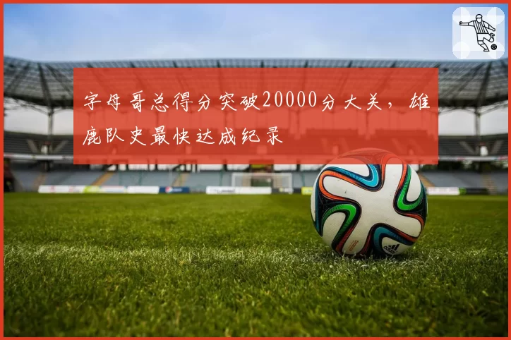 字母哥总得分突破20000分大关，雄鹿队史最快达成纪录