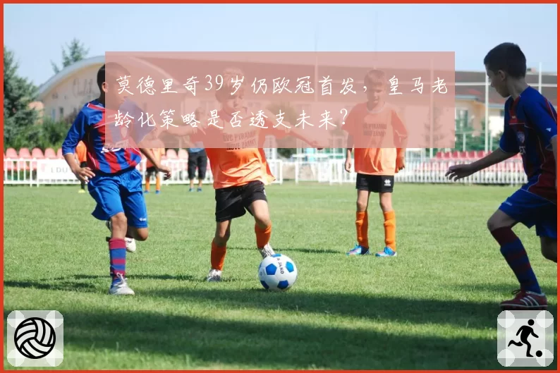 莫德里奇39岁仍欧冠首发，皇马老龄化策略是否透支未来？