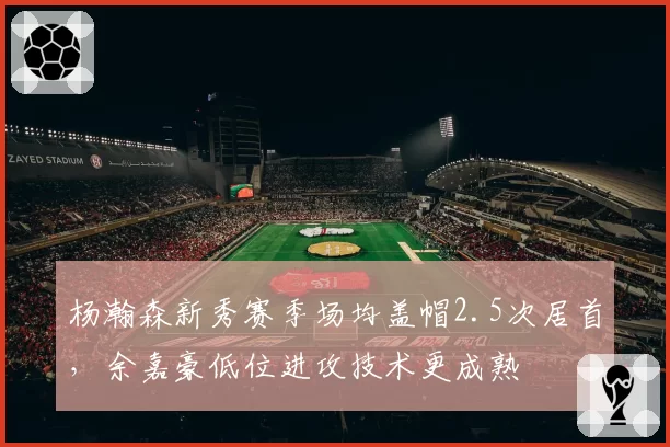 杨瀚森新秀赛季场均盖帽2.5次居首，余嘉豪低位进攻技术更成熟
