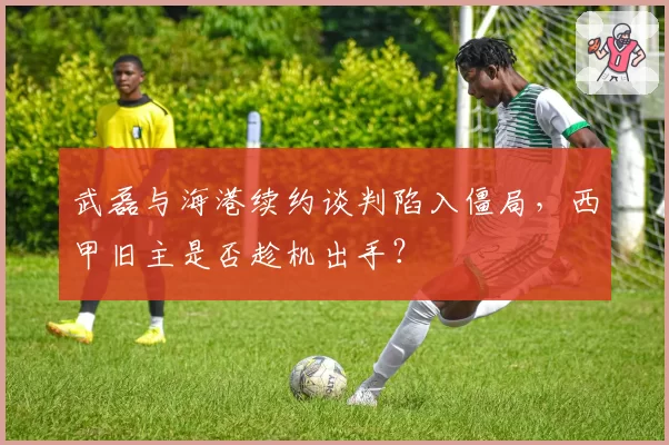 武磊与海港续约谈判陷入僵局，西甲旧主是否趁机出手？