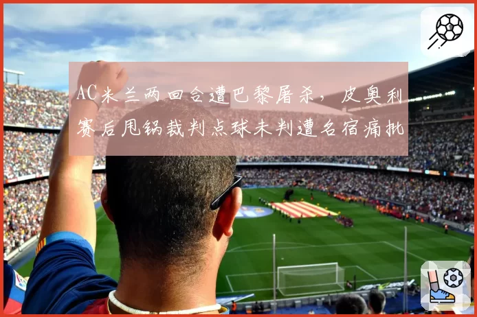 AC米兰两回合遭巴黎屠杀，皮奥利赛后甩锅裁判点球未判遭名宿痛批