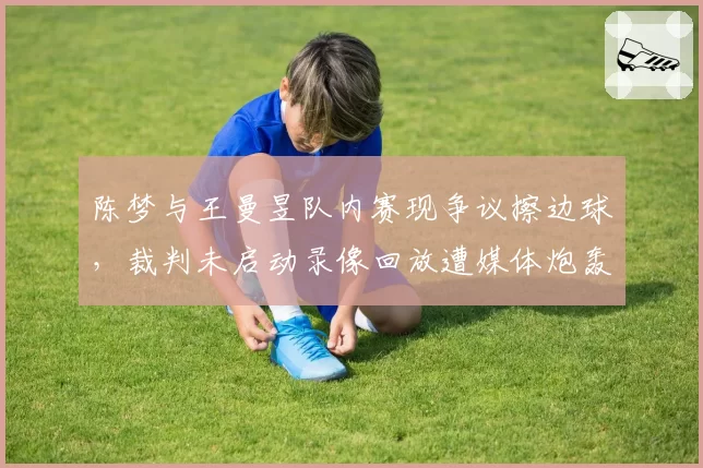 陈梦与王曼昱队内赛现争议擦边球，裁判未启动录像回放遭媒体炮轰