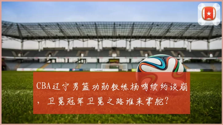 CBA辽宁男篮功勋教练杨鸣续约谈崩,卫冕冠军卫冕之路谁来掌舵?