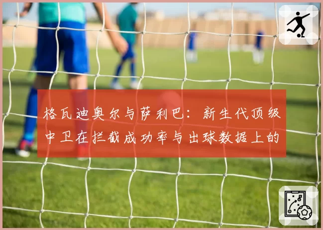 格瓦迪奥尔与萨利巴:新生代顶级中卫在拦截成功率与出球数据上的较量