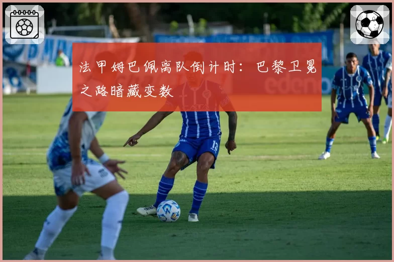 法甲姆巴佩离队倒计时:巴黎卫冕之路暗藏变数