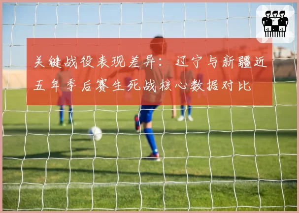 关键战役表现差异：辽宁与新疆近五年季后赛生死战核心数据对比