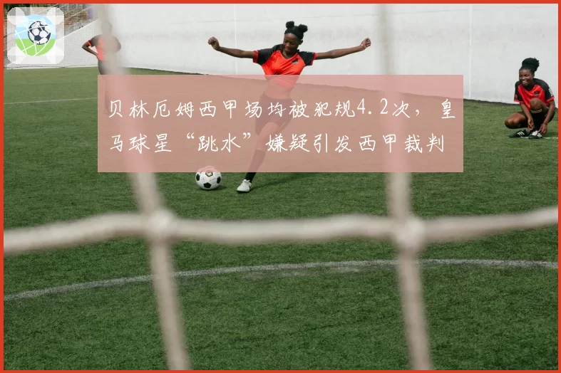 贝林厄姆西甲场均被犯规4.2次，皇马球星“跳水”嫌疑引发西甲裁判组内部调查