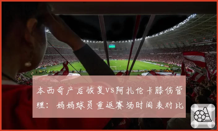 本西奇产后恢复vs阿扎伦卡膝伤管理:妈妈球员重返赛场时间表对比