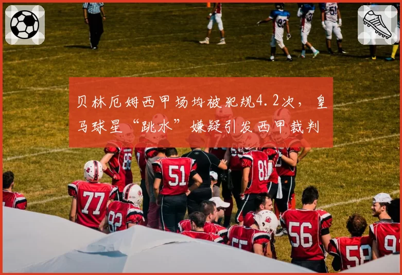 贝林厄姆西甲场均被犯规4.2次，皇马球星“跳水”嫌疑引发西甲裁判组内部调查