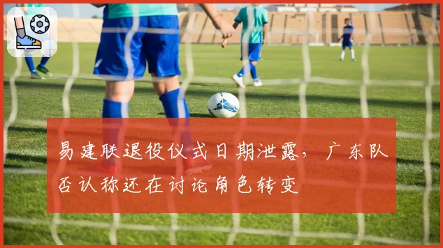 易建联退役仪式日期泄露，广东队否认称还在讨论角色转变