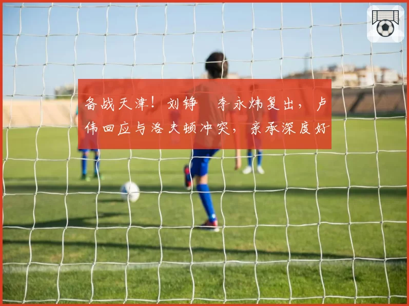 备战天津！刘铮偰李永炜复出，卢伟回应与洛夫顿冲突，亲承深度好