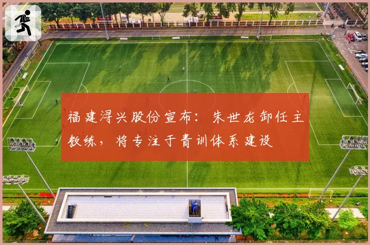 福建浔兴股份宣布：朱世龙卸任主教练，将专注于青训体系建设