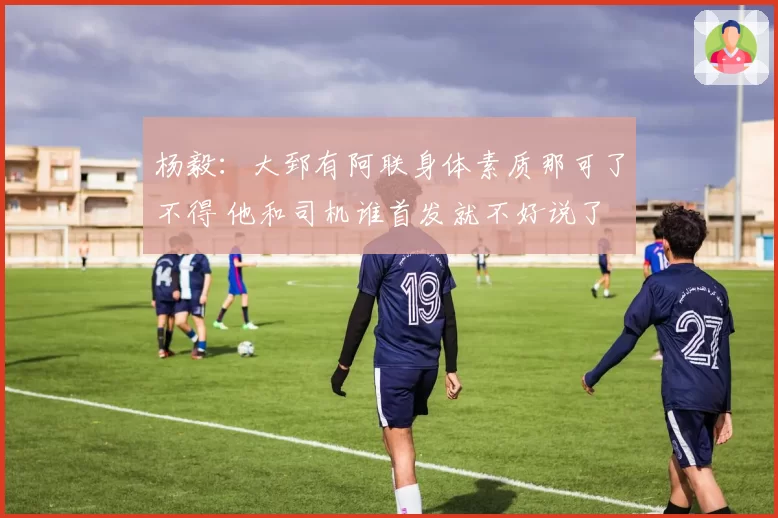 杨毅：大郅有阿联身体素质那可了不得 他和司机谁首发就不好说了
