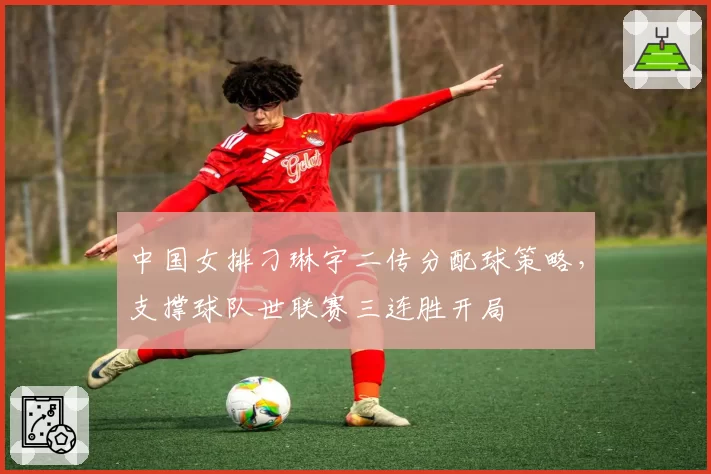 中国女排刁琳宇二传分配球策略，支撑球队世联赛三连胜开局