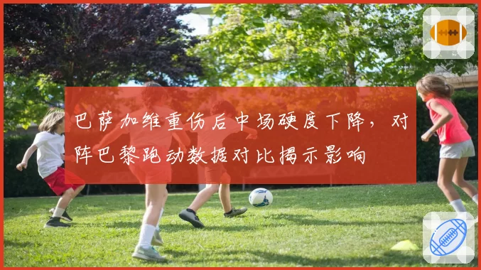 巴萨加维重伤后中场硬度下降，对阵巴黎跑动数据对比揭示影响