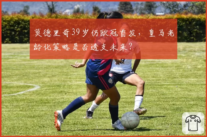 莫德里奇39岁仍欧冠首发，皇马老龄化策略是否透支未来？
