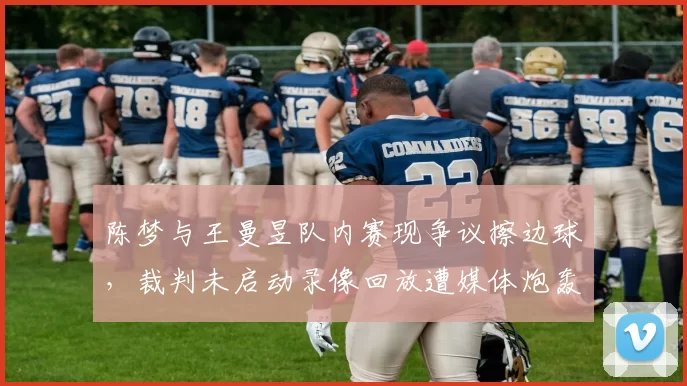 陈梦与王曼昱队内赛现争议擦边球，裁判未启动录像回放遭媒体炮轰