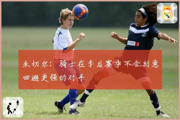 米切尔：骑士在季后赛中不会刻意回避更强的对手