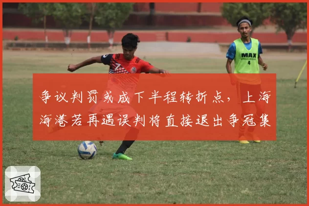 争议判罚或成下半程转折点，上海海港若再遇误判将直接退出争冠集团
