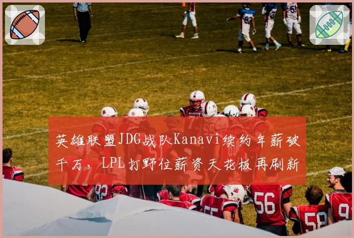 英雄联盟JDG战队Kanavi续约年薪破千万，LPL打野位薪资天花板再刷新？