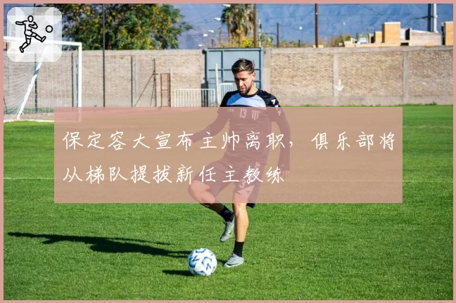 保定容大宣布主帅离职，俱乐部将从梯队提拔新任主教练