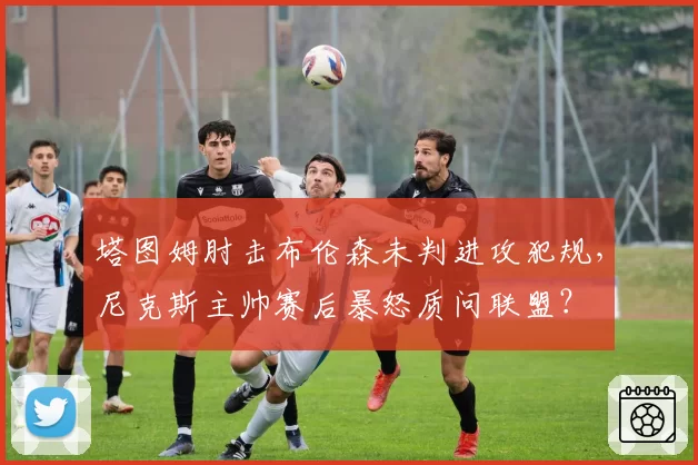 塔图姆肘击布伦森未判进攻犯规,尼克斯主帅赛后暴怒质问联盟?