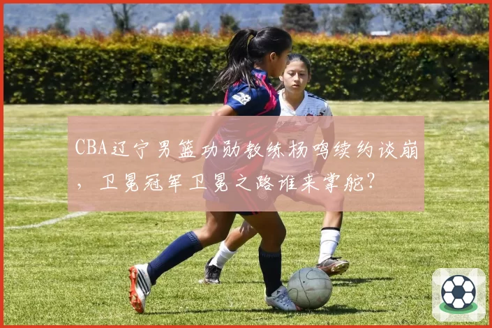 CBA辽宁男篮功勋教练杨鸣续约谈崩，卫冕冠军卫冕之路谁来掌舵？