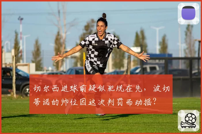 切尔西进球前疑似犯规在先,波切蒂诺的帅位因这次判罚而动摇?
