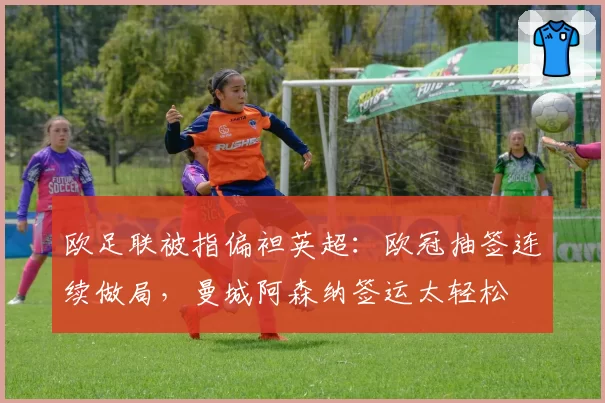 欧足联被指偏袒英超：欧冠抽签连续做局，曼城阿森纳签运太轻松