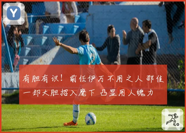 有胆有识！前任伊万不用之人 邵佳一却大胆招入麾下 凸显用人魄力