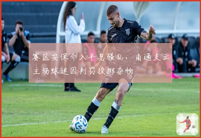 赛区安保介入平息骚乱，南通支云主场球迷因判罚投掷杂物