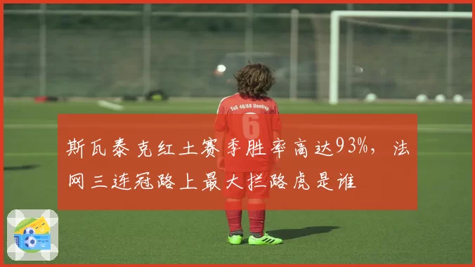斯瓦泰克红土赛季胜率高达93%，法网三连冠路上最大拦路虎是谁