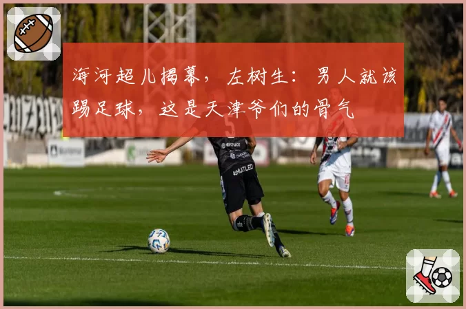 海河超儿揭幕,左树生:男人就该踢足球,这是天津爷们的骨气