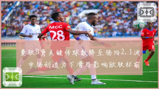 曼联B费关键传球数降至场均2.1次,中场创造力下滑恐影响欧联杯前景