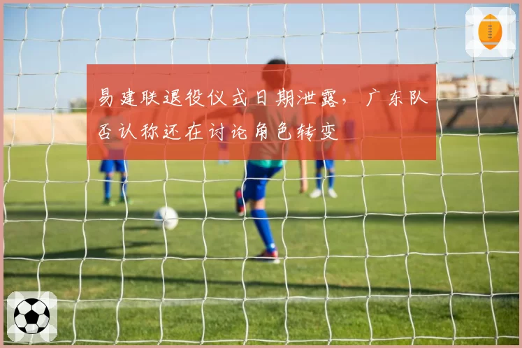 易建联退役仪式日期泄露，广东队否认称还在讨论角色转变