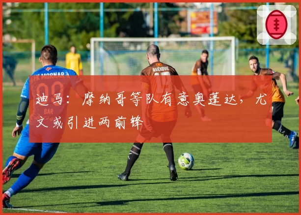 迪马：摩纳哥等队有意奥蓬达，尤文或引进两前锋